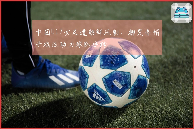 中国U17女足遭朝鲜压制，柳炅香帽子戏法助力球队逆转